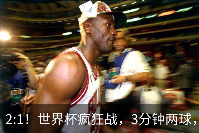 2:1！世界杯疯狂战，3分钟两球，英格兰半场领先东道主，冲击八强